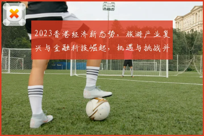 2023香港经济新态势，旅游产业复兴与金融科技崛起，机遇与挑战并存