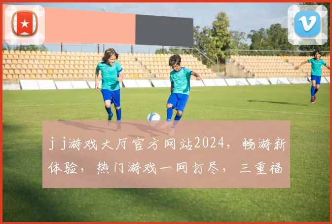 j j游戏大厅官方网站2024，畅游新体验，热门游戏一网打尽，三重福利等你来