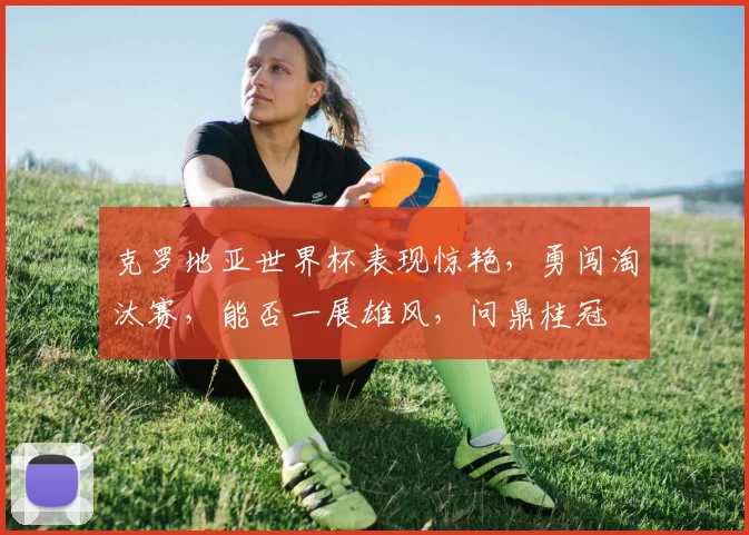 克罗地亚世界杯表现惊艳，勇闯淘汰赛，能否一展雄风，问鼎桂冠