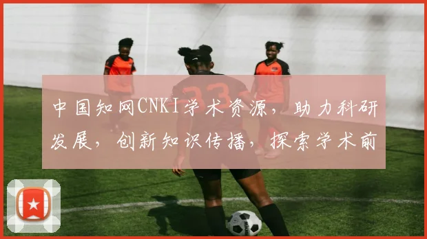 中国知网CNKI学术资源，助力科研发展，创新知识传播，探索学术前沿