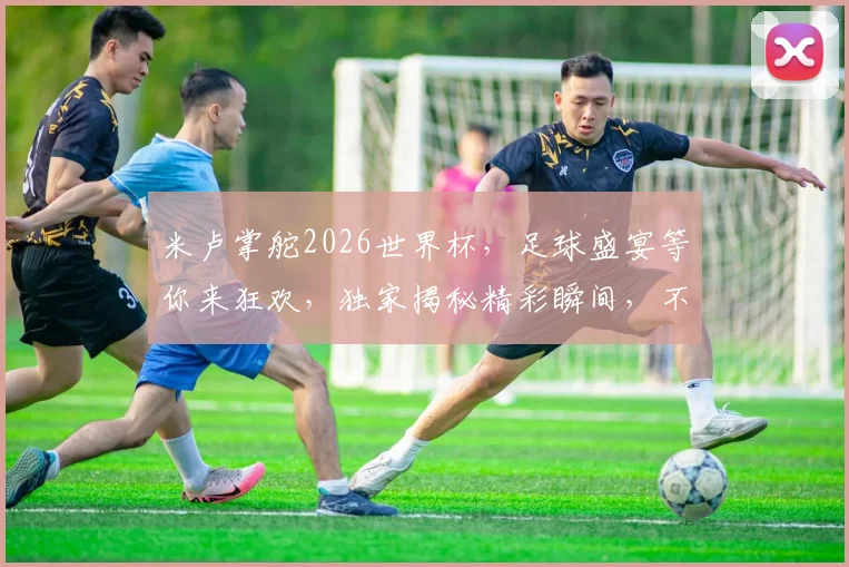 米卢掌舵2026世界杯，足球盛宴等你来狂欢，独家揭秘精彩瞬间，不容错过